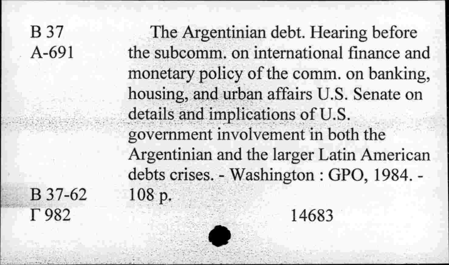 ﻿B 37	The Argentinian debt. Hearing before
A-691 the subcomm. on international finance and monetary policy of the comm, on banking, housing, and urban affairs U.S. Senate on details and implications of U.S. government involvement in both the Argentinian and the larger Latin American debts crises. - Washington : GPO, 1984. -
B 37-62	108 p.
T 982
14683